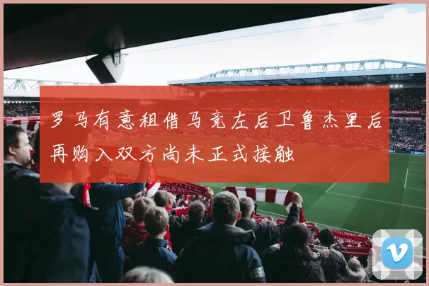 罗马有意租借马竞左后卫鲁杰里后再购入双方尚未正式接触