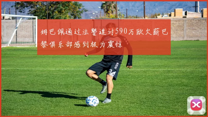 姆巴佩通过法警追讨590万欧欠薪巴黎俱乐部感到极为震惊