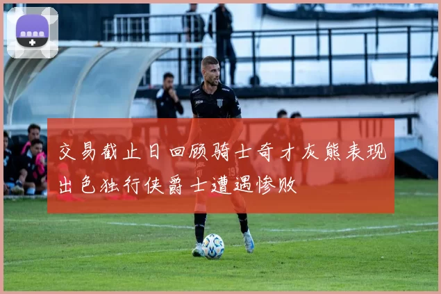 交易截止日回顾骑士奇才灰熊表现出色独行侠爵士遭遇惨败