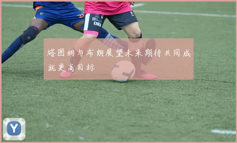 塔图姆与布朗展望未来期待共同成就更高目标